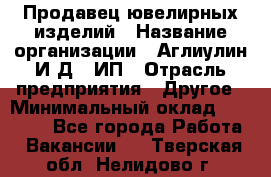 Продавец ювелирных изделий › Название организации ­ Аглиулин И.Д,, ИП › Отрасль предприятия ­ Другое › Минимальный оклад ­ 30 000 - Все города Работа » Вакансии   . Тверская обл.,Нелидово г.